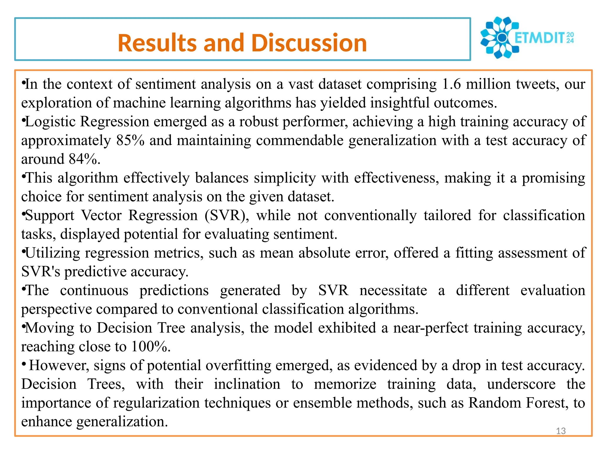 Results and Discussion
•In the context of sentiment analysis on a vast dataset comprising 1.6 million tweets, our
exploration of machine learning algorithms has yielded insightful outcomes.
•Logistic Regression emerged as a robust performer, achieving a high training accuracy of
approximately 85% and maintaining commendable generalization with a test accuracy of
around 84%.
•This algorithm effectively balances simplicity with effectiveness, making it a promising
choice for sentiment analysis on the given dataset.
•Support Vector Regression (SVR), while not conventionally tailored for classification
tasks, displayed potential for evaluating sentiment.
•Utilizing regression metrics, such as mean absolute error, offered a fitting assessment of
SVR's predictive accuracy.
•The continuous predictions generated by SVR necessitate a different evaluation
perspective compared to conventional classification algorithms.
•Moving to Decision Tree analysis, the model exhibited a near-perfect training accuracy,
reaching close to 100%.
•However, signs of potential overfitting emerged, as evidenced by a drop in test accuracy.
Decision Trees, with their inclination to memorize training data, underscore the
importance of regularization techniques or ensemble methods, such as Random Forest, to
enhance generalization. 13
 