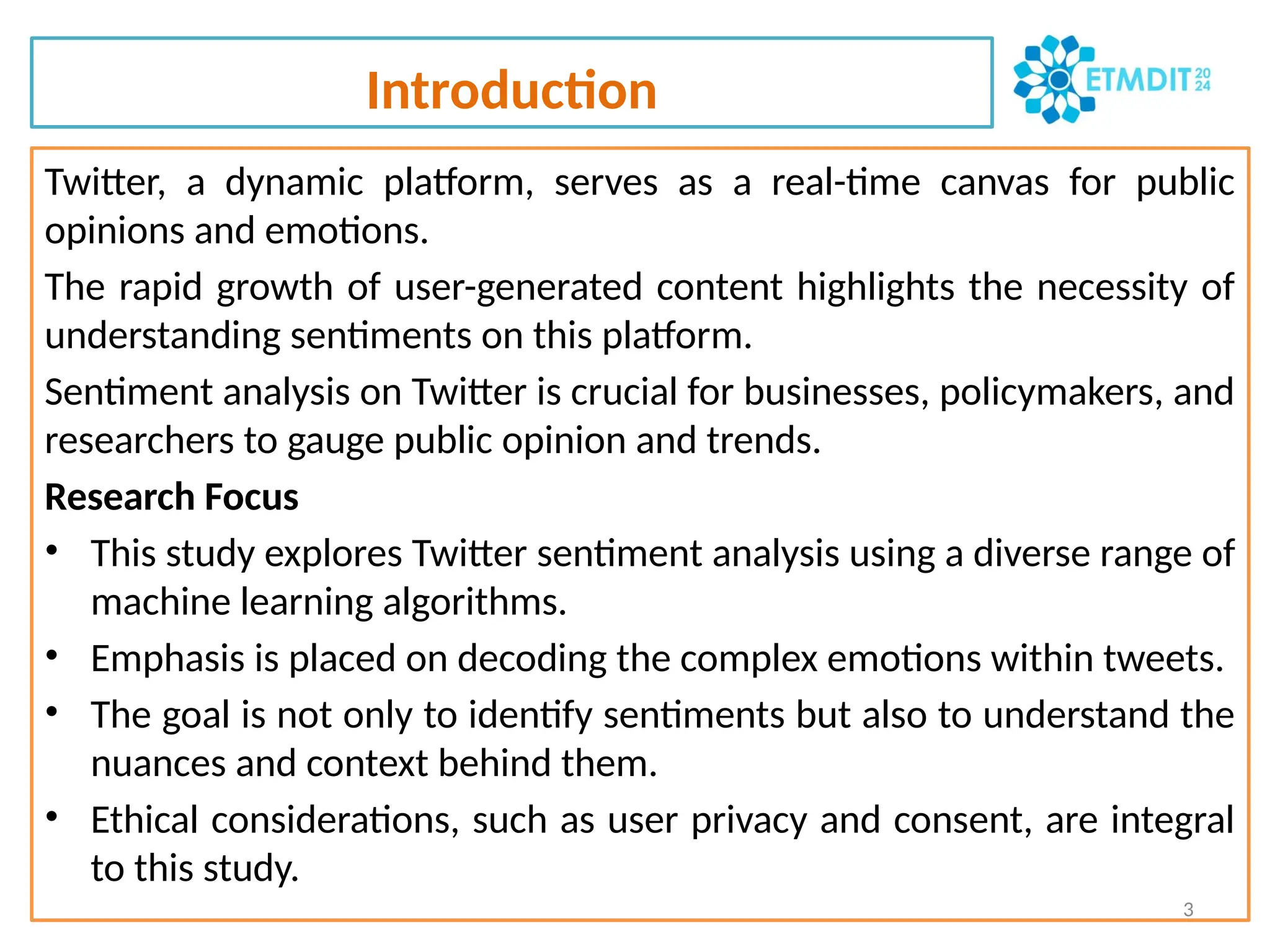 Introduction
Twitter, a dynamic platform, serves as a real-time canvas for public
opinions and emotions.
The rapid growth of user-generated content highlights the necessity of
understanding sentiments on this platform.
Sentiment analysis on Twitter is crucial for businesses, policymakers, and
researchers to gauge public opinion and trends.
Research Focus
• This study explores Twitter sentiment analysis using a diverse range of
machine learning algorithms.
• Emphasis is placed on decoding the complex emotions within tweets.
• The goal is not only to identify sentiments but also to understand the
nuances and context behind them.
• Ethical considerations, such as user privacy and consent, are integral
to this study.
3
 