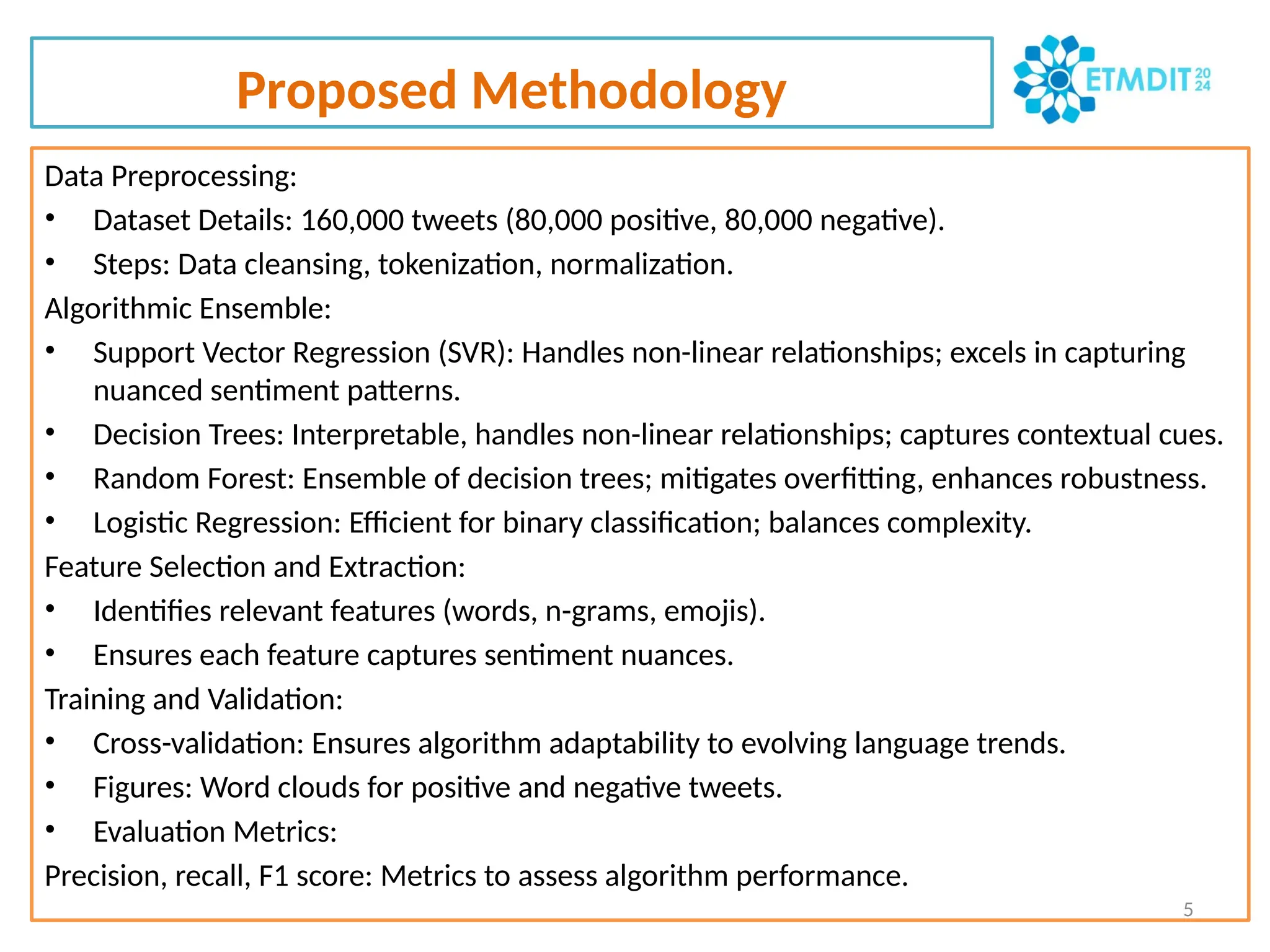 Proposed Methodology
Data Preprocessing:
• Dataset Details: 160,000 tweets (80,000 positive, 80,000 negative).
• Steps: Data cleansing, tokenization, normalization.
Algorithmic Ensemble:
• Support Vector Regression (SVR): Handles non-linear relationships; excels in capturing
nuanced sentiment patterns.
• Decision Trees: Interpretable, handles non-linear relationships; captures contextual cues.
• Random Forest: Ensemble of decision trees; mitigates overfitting, enhances robustness.
• Logistic Regression: Efficient for binary classification; balances complexity.
Feature Selection and Extraction:
• Identifies relevant features (words, n-grams, emojis).
• Ensures each feature captures sentiment nuances.
Training and Validation:
• Cross-validation: Ensures algorithm adaptability to evolving language trends.
• Figures: Word clouds for positive and negative tweets.
• Evaluation Metrics:
Precision, recall, F1 score: Metrics to assess algorithm performance.
5
 