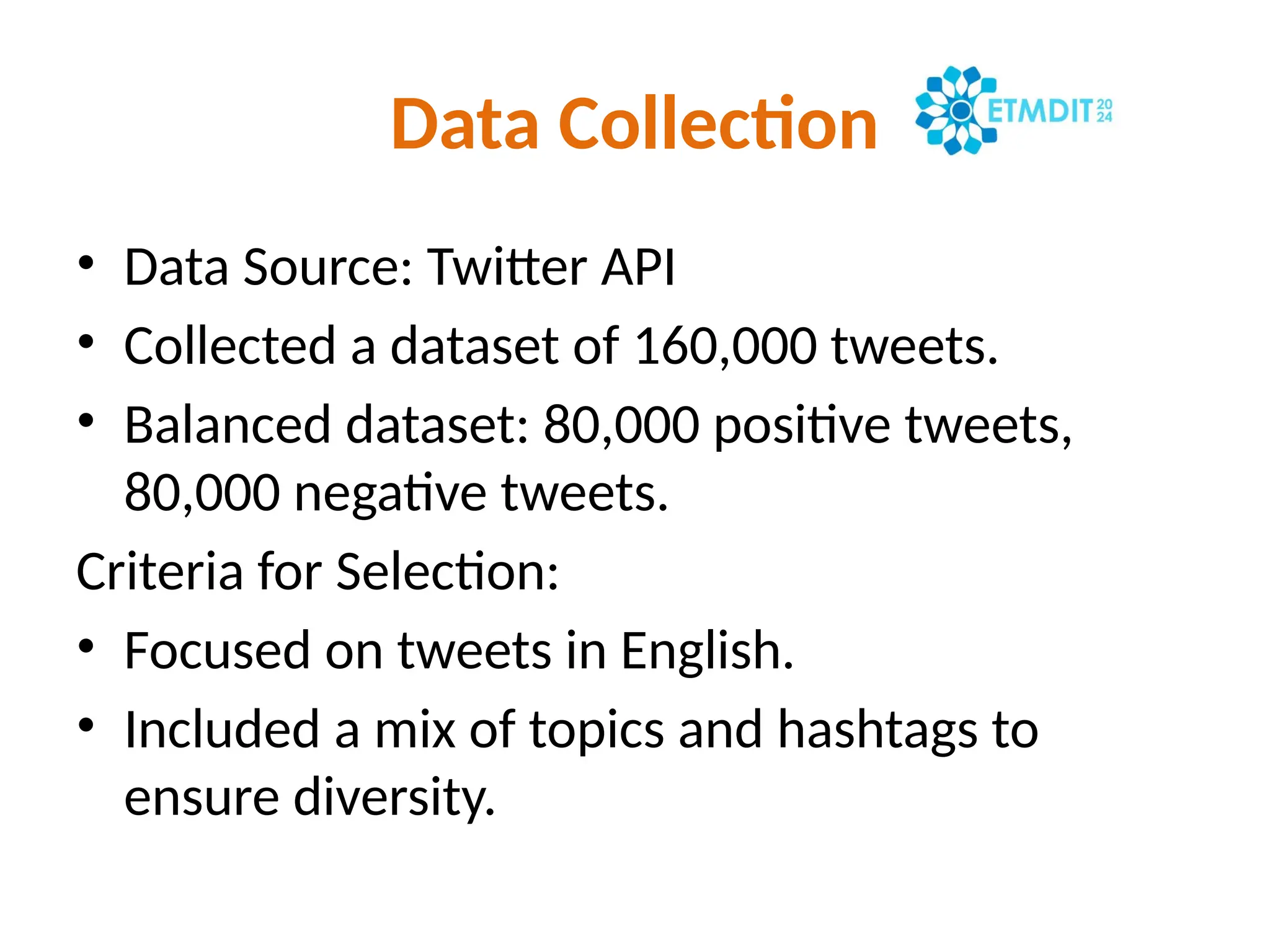 Data Collection
• Data Source: Twitter API
• Collected a dataset of 160,000 tweets.
• Balanced dataset: 80,000 positive tweets,
80,000 negative tweets.
Criteria for Selection:
• Focused on tweets in English.
• Included a mix of topics and hashtags to
ensure diversity.
 