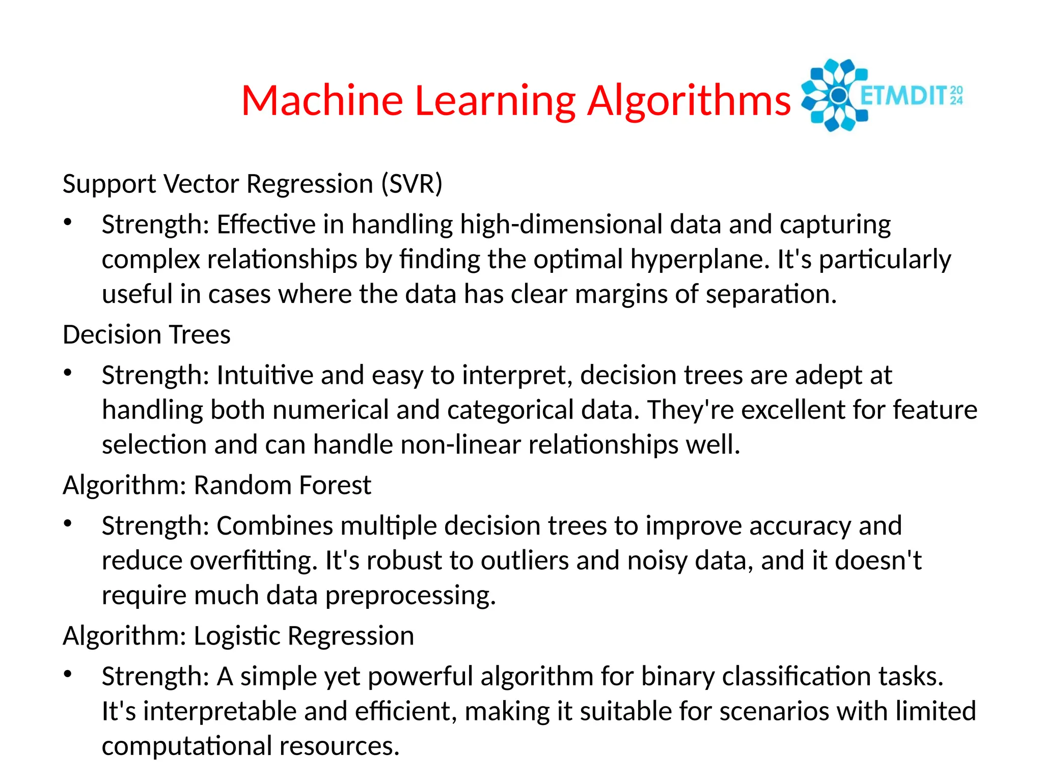 Machine Learning Algorithms
Support Vector Regression (SVR)
• Strength: Effective in handling high-dimensional data and capturing
complex relationships by finding the optimal hyperplane. It's particularly
useful in cases where the data has clear margins of separation.
Decision Trees
• Strength: Intuitive and easy to interpret, decision trees are adept at
handling both numerical and categorical data. They're excellent for feature
selection and can handle non-linear relationships well.
Algorithm: Random Forest
• Strength: Combines multiple decision trees to improve accuracy and
reduce overfitting. It's robust to outliers and noisy data, and it doesn't
require much data preprocessing.
Algorithm: Logistic Regression
• Strength: A simple yet powerful algorithm for binary classification tasks.
It's interpretable and efficient, making it suitable for scenarios with limited
computational resources.
 