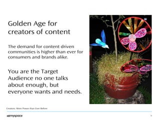 11 
Golden Age for 
creators of content 
The demand for content driven 
communities is higher than ever for 
consumers and brands alike. 
You are the Target 
Audience no one talks 
about enough, but 
everyone wants and needs. 
Creators: More Power than Ever Before 
 