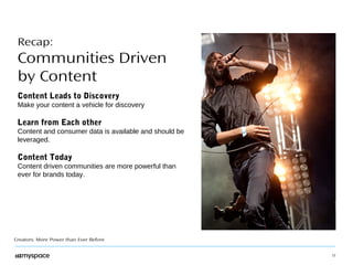 12 
Recap: 
Communities Driven 
by Content 
Content Leads to Discovery 
Make your content a vehicle for discovery 
Learn from Each other 
Content and consumer data is available and should be 
leveraged. 
Content Today 
Content driven communities are more powerful than 
ever for brands today. 
Creators: More Power than Ever Before 
 