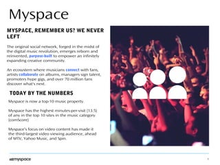 3 
Myspace 
MYSPACE, REMEMBER US? WE NEVER 
LEFT 
The original social network, forged in the midst of 
the digital music revolution, emerges reborn and 
reinvented, purpose-built to empower an infinitely 
expanding creative community. 
An ecosystem where musicians connect with fans, 
artists collaborate on albums, managers sign talent, 
promoters hype gigs, and over 70 million fans 
discover what's next. 
TODAY BY THE NUMBERS 
Myspace is now a top-10 music property. 
Myspace has the highest minutes-per-visit (13.5) 
of any in the top 10 sites in the music category. 
(comScore) 
Myspace’s focus on video content has made it 
the third-largest video viewing audience, ahead 
of MTV, Yahoo Music, and Spin. 
 