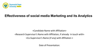 Effectiveness of social media Marketing and its Analytics
<Candidate Name with Affiliation>
<Research Supervisor’s Name with Affiliation, if already in touch with>
<Co-Supervisor’s Name (if any) with Affiliation >
Date of Presentation:
 