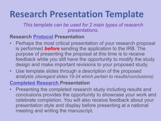 Research Presentation Template
This template can be used for 2 main types of research
presentations.
Research Protocol Presentation
• Perhaps the most critical presentation of your research proposal
is performed before sending the application to the IRB. The
purpose of presenting the proposal at this time is to receive
feedback while you still have the opportunity to modify the study
design and make important revisions to your proposed study.
• Use template slides through a description of the proposed
analysis (disregard slides 19-24 which pertain to results/conclusions)
Completed Research Presentation
• Presenting the completed research study including results and
conclusions provides the opportunity to showcase your work and
celebrate completion. You will also receive feedback about your
presentation style and display before presenting at a national
meeting and writing the manuscript.
 