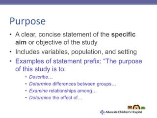 Purpose
• A clear, concise statement of the specific
aim or objective of the study
• Includes variables, population, and setting
• Examples of statement prefix: “The purpose
of this study is to:
• Describe…
• Determine differences between groups…
• Examine relationships among…
• Determine the effect of…
 