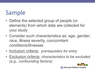 Sample
• Define the selected group of people (or
elements) from which data are collected for
your study
• Consider such characteristics as: age, gender,
race, illness severity, concomitant
conditions/illnesses
• Inclusion criteria: prerequisites for entry
• Exclusion criteria: characteristics to be excluded
(e.g., confounding factors)
 