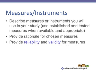Measures/Instruments
• Describe measures or instruments you will
use in your study (use established and tested
measures when available and appropriate)
• Provide rationale for chosen measures
• Provide reliability and validity for measures
 