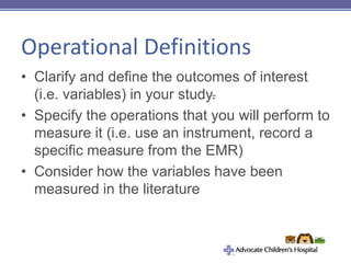 Operational Definitions
• Clarify and define the outcomes of interest
(i.e. variables) in your study.
• Specify the operations that you will perform to
measure it (i.e. use an instrument, record a
specific measure from the EMR)
• Consider how the variables have been
measured in the literature
 