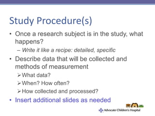 Study Procedure(s)
• Once a research subject is in the study, what
happens?
– Write it like a recipe: detailed, specific
• Describe data that will be collected and
methods of measurement
What data?
When? How often?
How collected and processed?
• Insert additional slides as needed
 