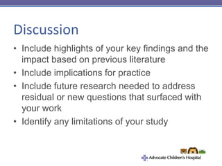 Discussion
• Include highlights of your key findings and the
impact based on previous literature
• Include implications for practice
• Include future research needed to address
residual or new questions that surfaced with
your work
• Identify any limitations of your study
 