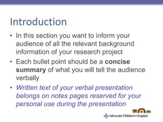 Introduction
• In this section you want to inform your
audience of all the relevant background
information of your research project
• Each bullet point should be a concise
summary of what you will tell the audience
verbally
• Written text of your verbal presentation
belongs on notes pages reserved for your
personal use during the presentation
 