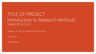 TITLE OF PROJECT
Introduction to Research Methods
TRIMESTER B 23/24
NAMES OF GROUP MEMBERS STUDENT NOs.
GROUP NO
PROGRAMME
 