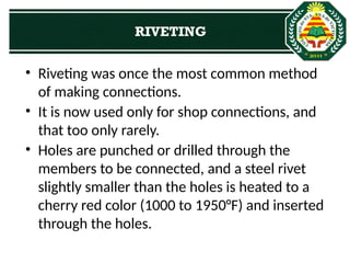 • Riveting was once the most common method
of making connections.
• It is now used only for shop connections, and
that too only rarely.
• Holes are punched or drilled through the
members to be connected, and a steel rivet
slightly smaller than the holes is heated to a
cherry red color (1000 to 1950°F) and inserted
through the holes.
RIVETING
 