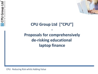 CPU:  Reducing Risk whilst Adding Value CPU Group Ltd  [“CPU”] - Proposals for comprehensively de-risking educational  laptop finance 