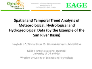 Spatial and Temporal Trend Analysis of
Meteorological, Hydrological and
Hydrogeological Data (by the Example of the
San River Basin)
Davybida L.*, Worsa-Kozak M., Górniak-Zimroz J., Michalak A.
Ivano-Frankivsk National Technical
University of Oil and Gas
Wroclaw University of Science and Technology
International Conference of Young Professionals
«GeoTerrace-2021»
4-6 October 2021, Lviv, Ukraine
 