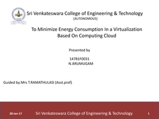 28-Jan-17 1
Sri Venkateswara College of Engineering & Technology
[AUTONOMOUS]
To Minimize Energy Consumption In a Virtualization
Based On Computing Cloud
Presented by
14781F0031
N.ARUMUGAM
Guided by:Mrs T.RAMATHULASI (Asst.prof)
Sri Venkateswara College of Engineering & Technology
 