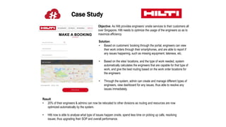 Case Study
Objective: As Hilti provides engineers’ onsite services to their customers all
over Singapore, Hilti needs to optimize the usage of the engineers so as to
maximize efficiency
Solution:
• Based on customers’ booking through the portal, engineers can view
their work orders through their smartphones, and are able to report if
any issues happening, such as missing equipment, lateness, etc.
• Based on the sites’ locations, and the type of work needed, system
automatically calculates the engineers that are capable for that type of
work, and give the best routing based on the work order locations for
the engineers
• Through the system, admin can create and manage different types of
engineers, view dashboard for any issues, thus able to resolve any
issues immediately.
Result:
• 20% of their engineers & admins can now be relocated to other divisions as routing and resources are now
optimized automatically by the system.
• Hilti now is able to analyse what type of issues happen onsite, spend less time on picking up calls, resolving
issues; thus upgrading their SOP and overall performance.
 