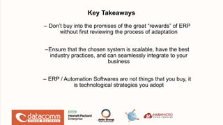 Key Takeaways
– Don’t buy into the promises of the great “rewards” of ERP
without first reviewing the process of adaptation
–Ensure that the chosen system is scalable, have the best
industry practices, and can seamlessly integrate to your
business
– ERP / Automation Softwares are not things that you buy, it
is technological strategies you adopt
17
 