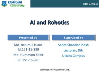 Title Defense
Presented byPresented by Supervised bySupervised by
AI and RoboticsAI and Robotics
Md. Rahimul Islam
Id:151-15-389
Md. Humayon Kabir
Id: 151-15-385
Sadat Shahriar Piash
Lecturer, DiU
Uttara Campus
Wednesday 8 November 2017
 