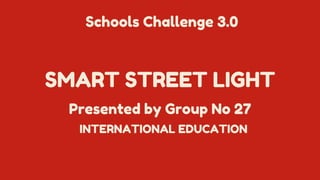 SMART STREET LIGHT
Presented by Group No 27
Schools Challenge 3.0
INTERNATIONAL EDUCATION
 