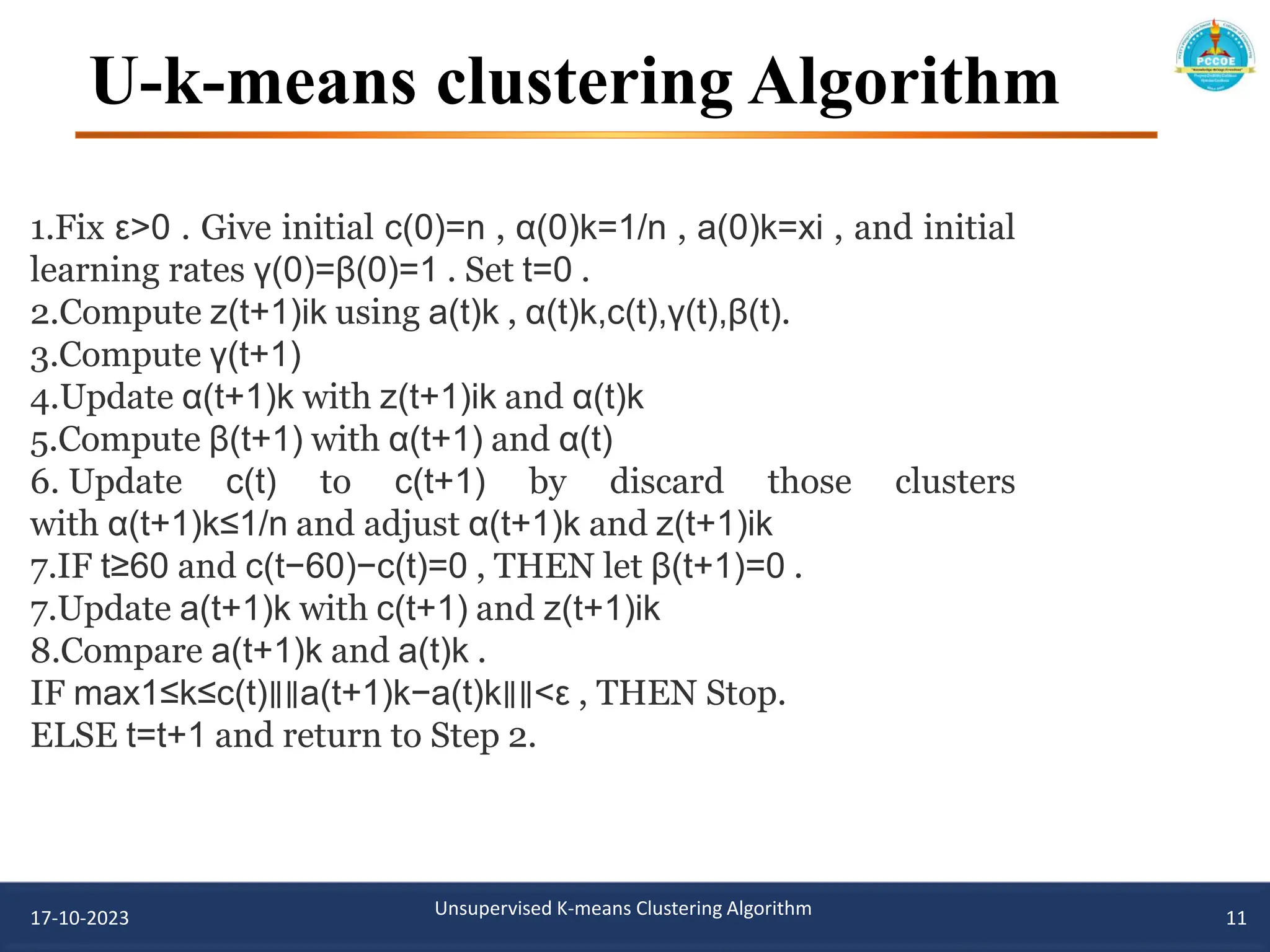 U-k-means clustering Algorithm
17-10-2023 Unsupervised K-means Clustering Algorithm 11
1.Fix ε>0 . Give initial c(0)=n , α(0)k=1/n , a(0)k=xi , and initial
learning rates γ(0)=β(0)=1 . Set t=0 .
2.Compute z(t+1)ik using a(t)k , α(t)k,c(t),γ(t),β(t).
3.Compute γ(t+1)
4.Update α(t+1)k with z(t+1)ik and α(t)k
5.Compute β(t+1) with α(t+1) and α(t)
6. Update c(t) to c(t+1) by discard those clusters
with α(t+1)k≤1/n and adjust α(t+1)k and z(t+1)ik
7.IF t≥60 and c(t−60)−c(t)=0 , THEN let β(t+1)=0 .
7.Update a(t+1)k with c(t+1) and z(t+1)ik
8.Compare a(t+1)k and a(t)k .
IF max1≤k≤c(t)∥∥a(t+1)k−a(t)k∥∥<ε , THEN Stop.
ELSE t=t+1 and return to Step 2.
 