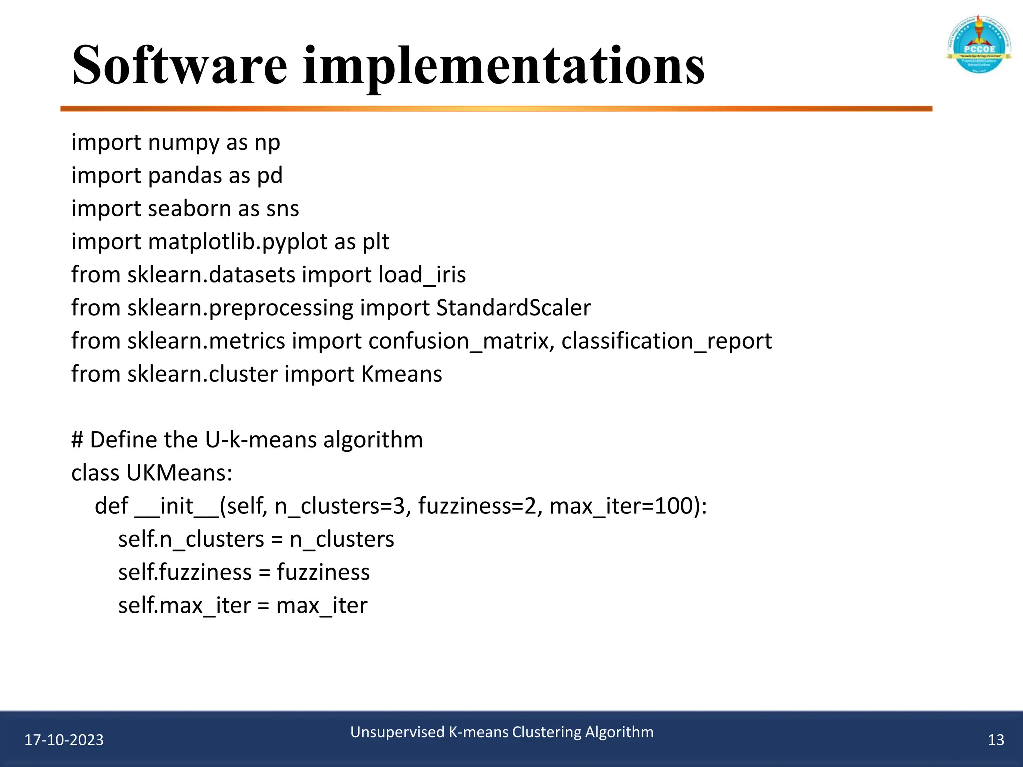 Software implementations
import numpy as np
import pandas as pd
import seaborn as sns
import matplotlib.pyplot as plt
from sklearn.datasets import load_iris
from sklearn.preprocessing import StandardScaler
from sklearn.metrics import confusion_matrix, classification_report
from sklearn.cluster import Kmeans
# Define the U-k-means algorithm
class UKMeans:
def __init__(self, n_clusters=3, fuzziness=2, max_iter=100):
self.n_clusters = n_clusters
self.fuzziness = fuzziness
self.max_iter = max_iter
17-10-2023 Unsupervised K-means Clustering Algorithm 13
 