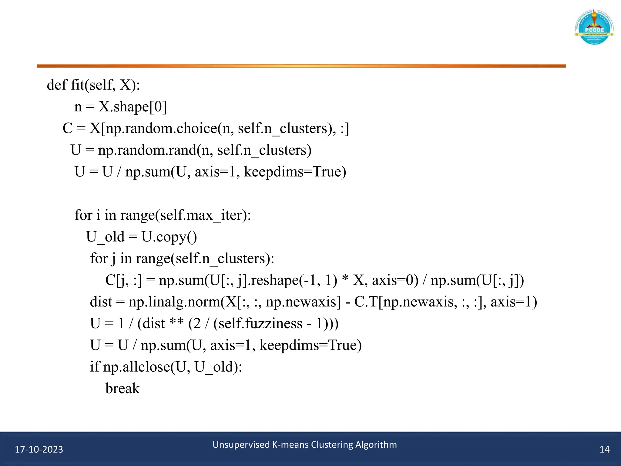 def fit(self, X):
n = X.shape[0]
C = X[np.random.choice(n, self.n_clusters), :]
U = np.random.rand(n, self.n_clusters)
U = U / np.sum(U, axis=1, keepdims=True)
for i in range(self.max_iter):
U_old = U.copy()
for j in range(self.n_clusters):
C[j, :] = np.sum(U[:, j].reshape(-1, 1) * X, axis=0) / np.sum(U[:, j])
dist = np.linalg.norm(X[:, :, np.newaxis] - C.T[np.newaxis, :, :], axis=1)
U = 1 / (dist ** (2 / (self.fuzziness - 1)))
U = U / np.sum(U, axis=1, keepdims=True)
if np.allclose(U, U_old):
break
17-10-2023 Unsupervised K-means Clustering Algorithm 14
 