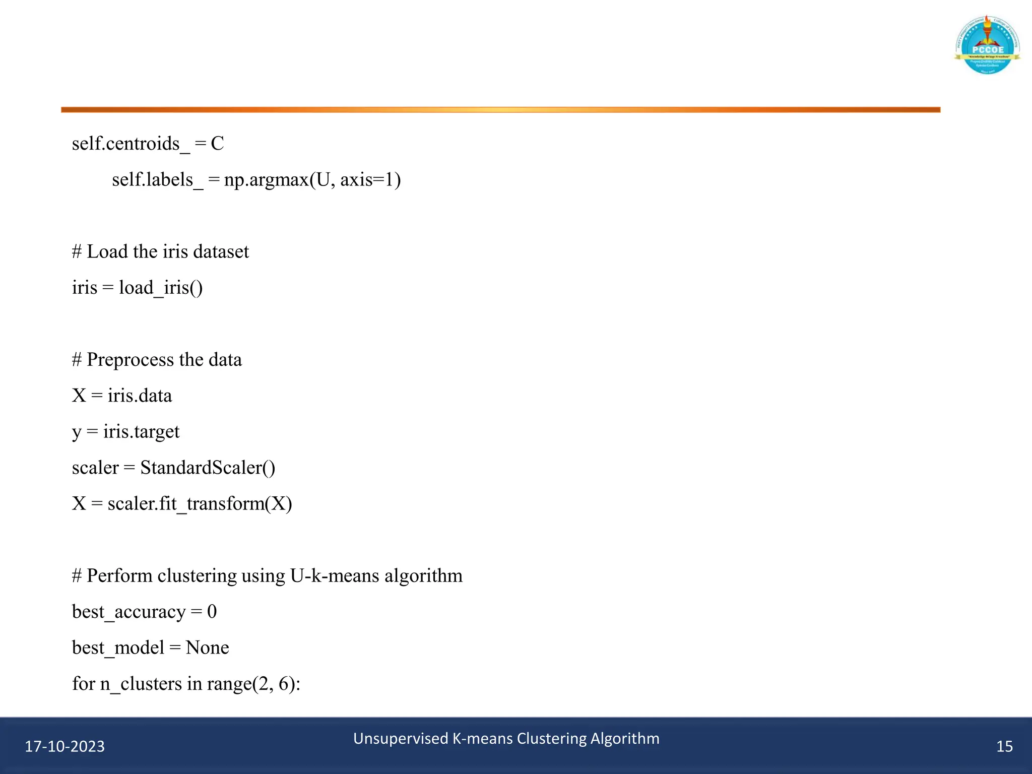 self.centroids_ = C
self.labels_ = np.argmax(U, axis=1)
# Load the iris dataset
iris = load_iris()
# Preprocess the data
X = iris.data
y = iris.target
scaler = StandardScaler()
X = scaler.fit_transform(X)
# Perform clustering using U-k-means algorithm
best_accuracy = 0
best_model = None
for n_clusters in range(2, 6):
17-10-2023 Unsupervised K-means Clustering Algorithm 15
 