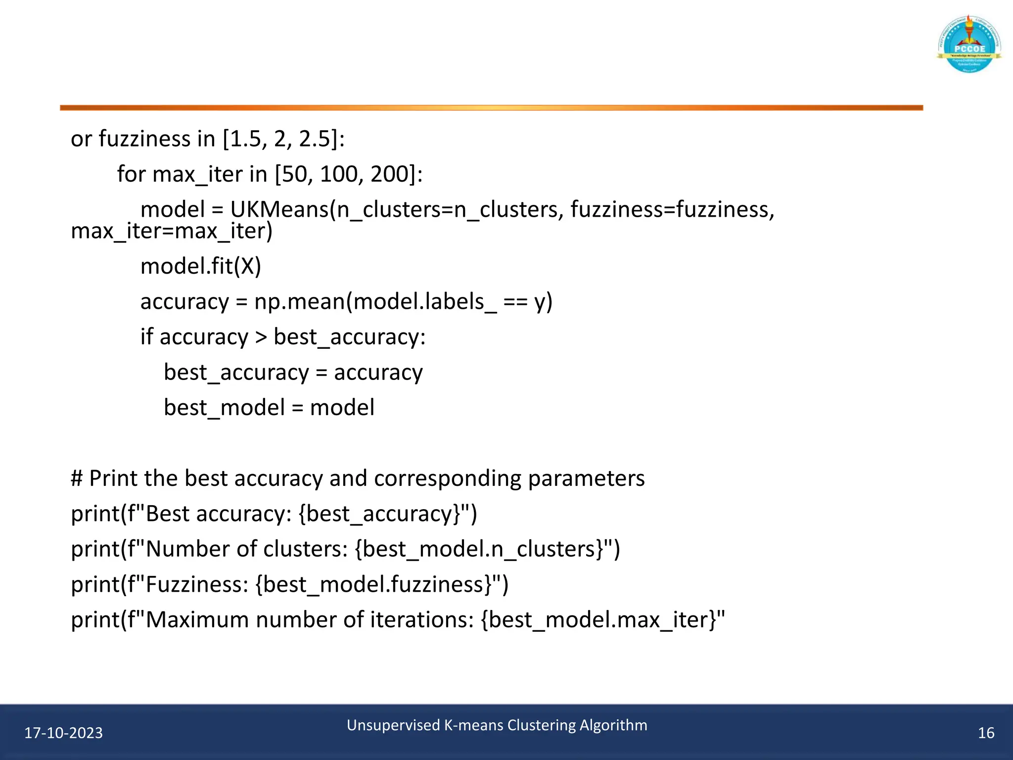 or fuzziness in [1.5, 2, 2.5]:
for max_iter in [50, 100, 200]:
model = UKMeans(n_clusters=n_clusters, fuzziness=fuzziness,
max_iter=max_iter)
model.fit(X)
accuracy = np.mean(model.labels_ == y)
if accuracy > best_accuracy:
best_accuracy = accuracy
best_model = model
# Print the best accuracy and corresponding parameters
print(f"Best accuracy: {best_accuracy}")
print(f"Number of clusters: {best_model.n_clusters}")
print(f"Fuzziness: {best_model.fuzziness}")
print(f"Maximum number of iterations: {best_model.max_iter}"
17-10-2023 Unsupervised K-means Clustering Algorithm 16
 