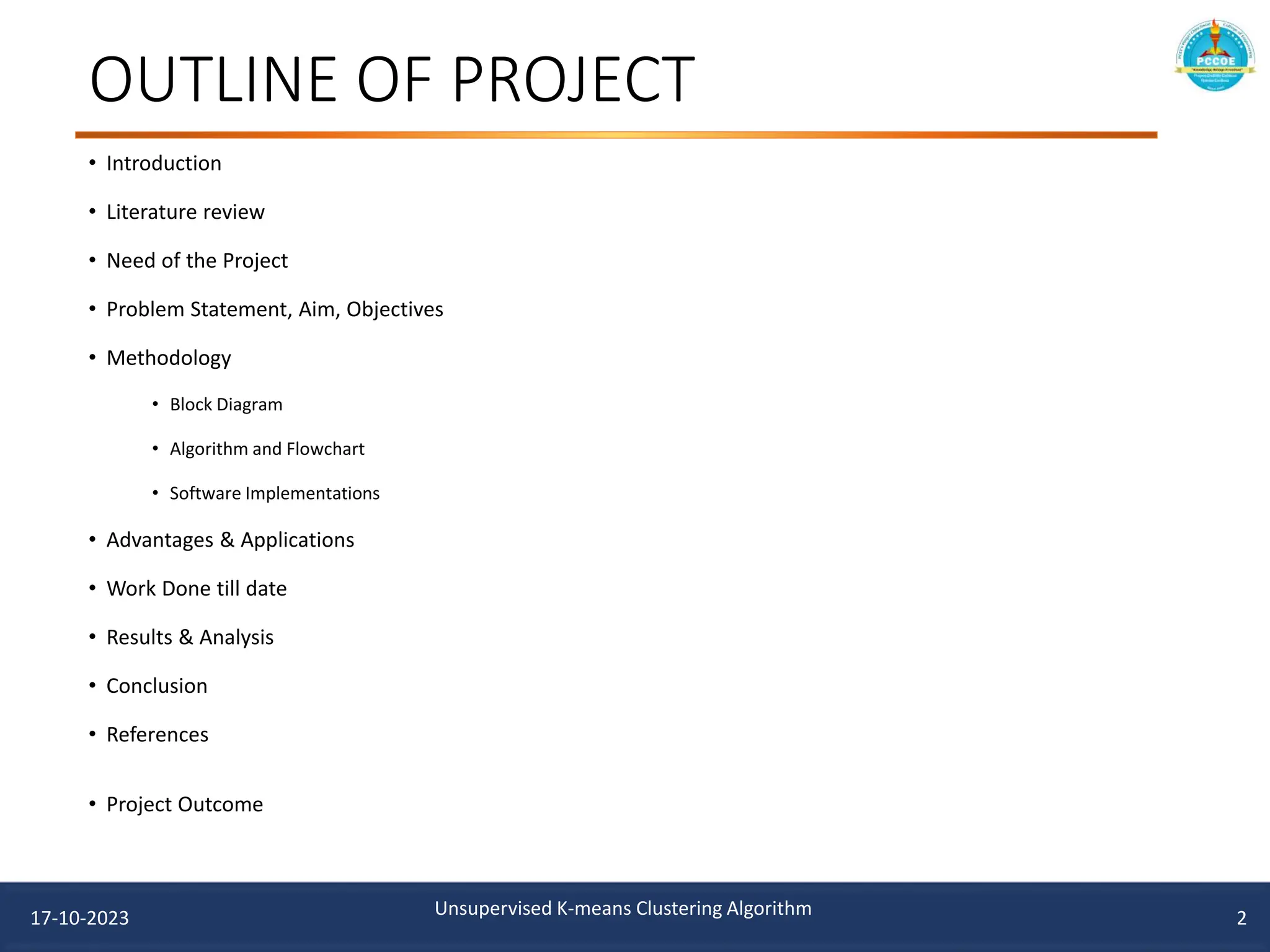 OUTLINE OF PROJECT
• Introduction
• Literature review
• Need of the Project
• Problem Statement, Aim, Objectives
• Methodology
• Block Diagram
• Algorithm and Flowchart
• Software Implementations
• Advantages & Applications
• Work Done till date
• Results & Analysis
• Conclusion
• References
• Project Outcome
2
17-10-2023 Unsupervised K-means Clustering Algorithm
 