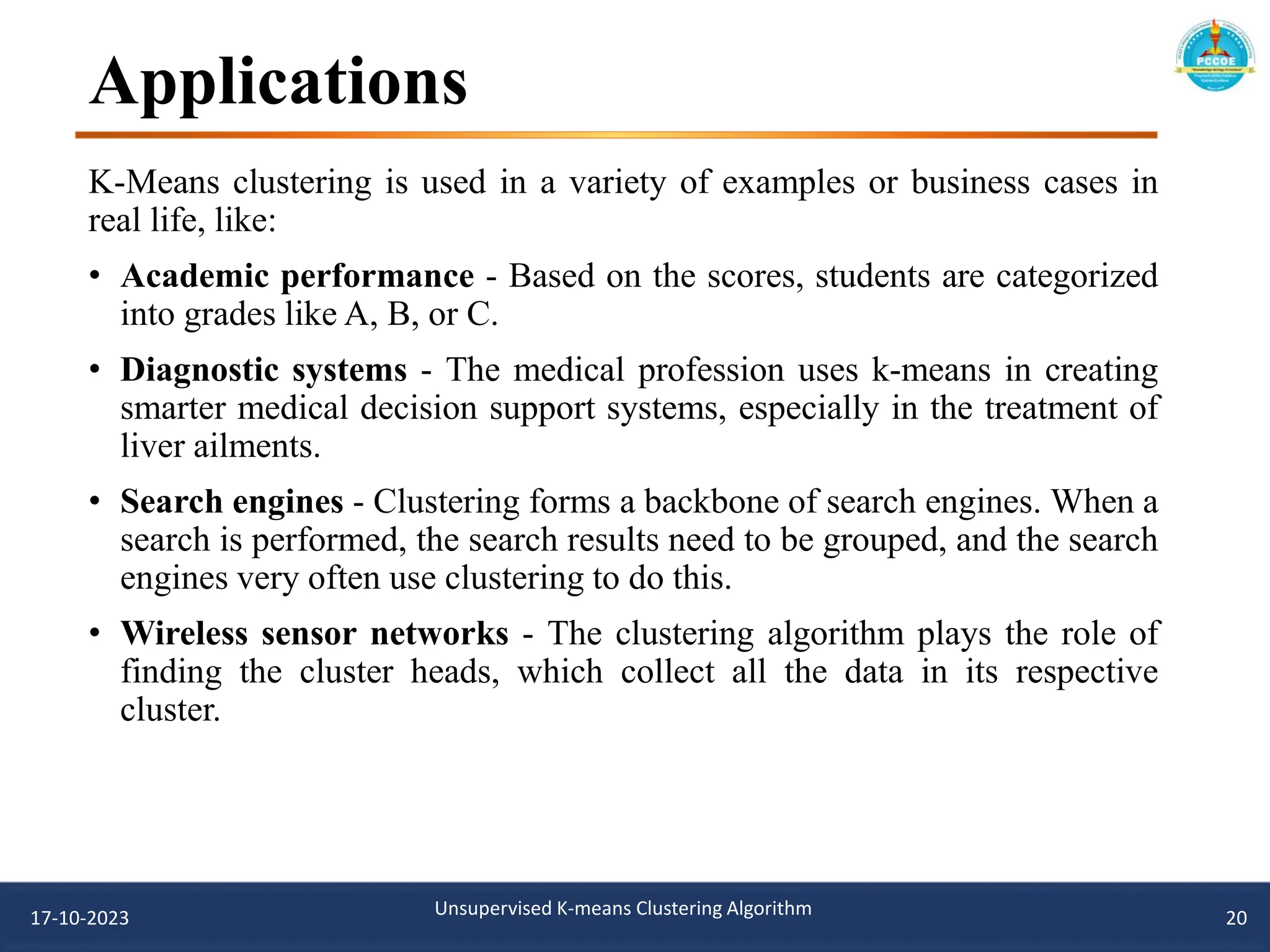 Applications
K-Means clustering is used in a variety of examples or business cases in
real life, like:
• Academic performance - Based on the scores, students are categorized
into grades like A, B, or C.
• Diagnostic systems - The medical profession uses k-means in creating
smarter medical decision support systems, especially in the treatment of
liver ailments.
• Search engines - Clustering forms a backbone of search engines. When a
search is performed, the search results need to be grouped, and the search
engines very often use clustering to do this.
• Wireless sensor networks - The clustering algorithm plays the role of
finding the cluster heads, which collect all the data in its respective
cluster.
17-10-2023 Unsupervised K-means Clustering Algorithm 20
 