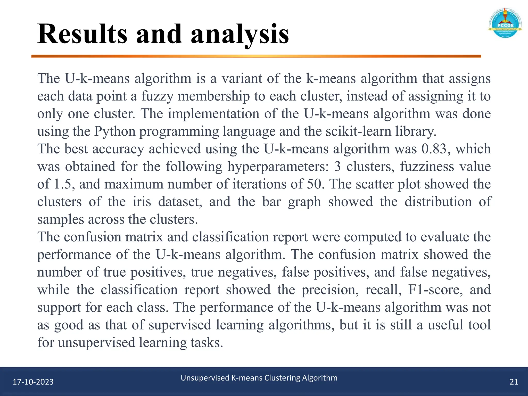 Results and analysis
17-10-2023 Unsupervised K-means Clustering Algorithm 21
The U-k-means algorithm is a variant of the k-means algorithm that assigns
each data point a fuzzy membership to each cluster, instead of assigning it to
only one cluster. The implementation of the U-k-means algorithm was done
using the Python programming language and the scikit-learn library.
The best accuracy achieved using the U-k-means algorithm was 0.83, which
was obtained for the following hyperparameters: 3 clusters, fuzziness value
of 1.5, and maximum number of iterations of 50. The scatter plot showed the
clusters of the iris dataset, and the bar graph showed the distribution of
samples across the clusters.
The confusion matrix and classification report were computed to evaluate the
performance of the U-k-means algorithm. The confusion matrix showed the
number of true positives, true negatives, false positives, and false negatives,
while the classification report showed the precision, recall, F1-score, and
support for each class. The performance of the U-k-means algorithm was not
as good as that of supervised learning algorithms, but it is still a useful tool
for unsupervised learning tasks.
 