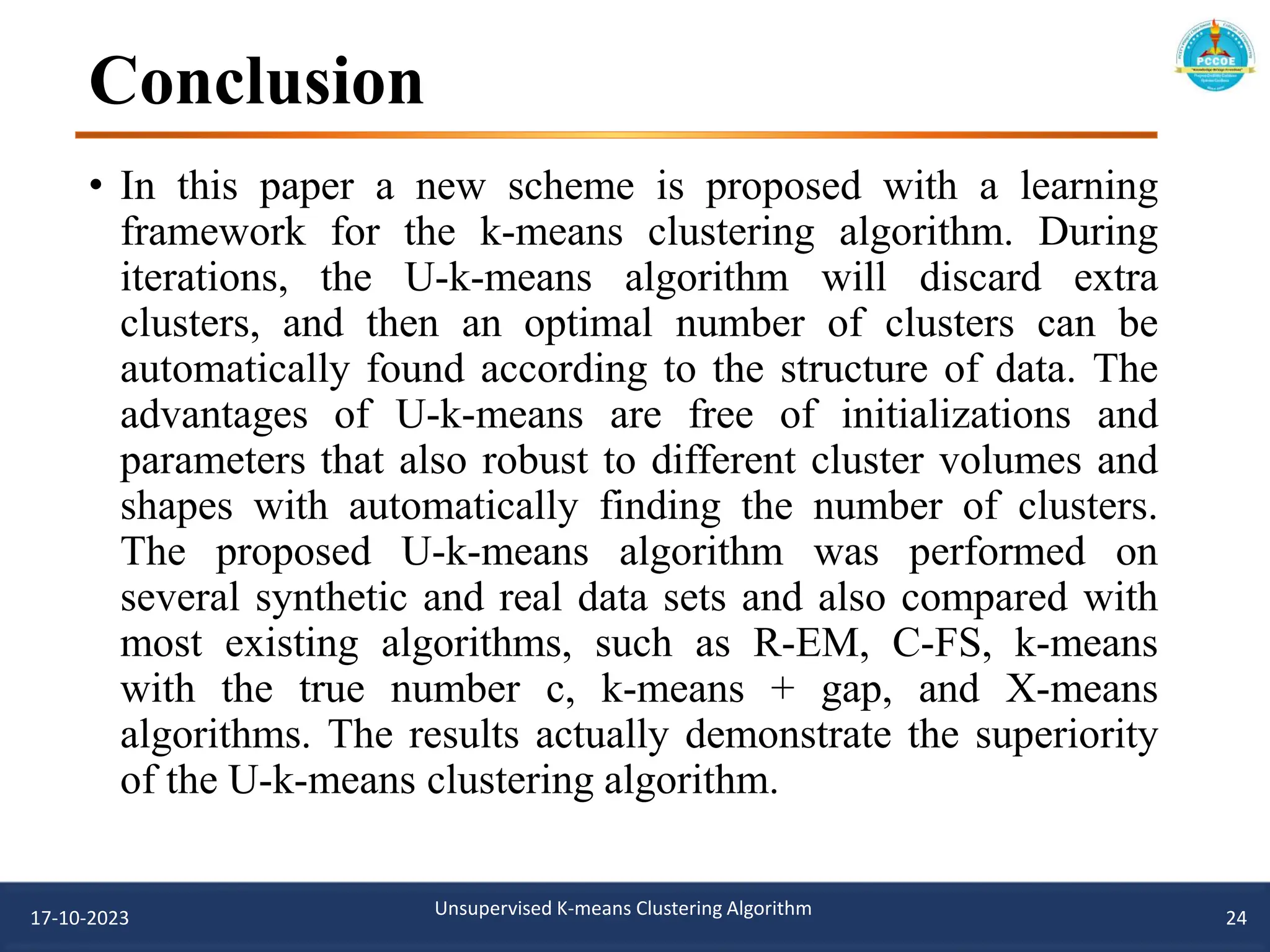 Conclusion
17-10-2023 Unsupervised K-means Clustering Algorithm 24
• In this paper a new scheme is proposed with a learning
framework for the k-means clustering algorithm. During
iterations, the U-k-means algorithm will discard extra
clusters, and then an optimal number of clusters can be
automatically found according to the structure of data. The
advantages of U-k-means are free of initializations and
parameters that also robust to different cluster volumes and
shapes with automatically finding the number of clusters.
The proposed U-k-means algorithm was performed on
several synthetic and real data sets and also compared with
most existing algorithms, such as R-EM, C-FS, k-means
with the true number c, k-means + gap, and X-means
algorithms. The results actually demonstrate the superiority
of the U-k-means clustering algorithm.
 