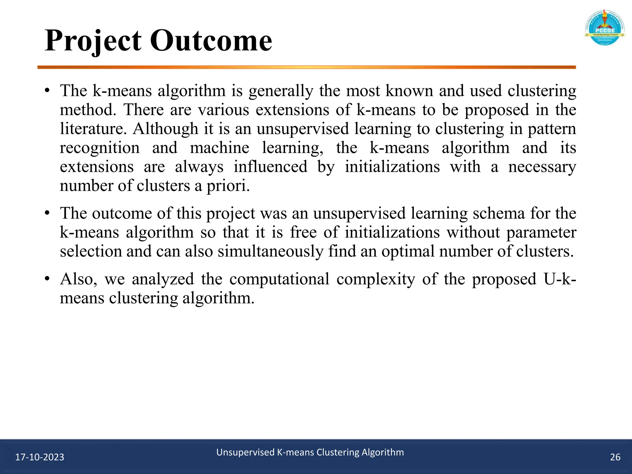 Project Outcome
• The k-means algorithm is generally the most known and used clustering
method. There are various extensions of k-means to be proposed in the
literature. Although it is an unsupervised learning to clustering in pattern
recognition and machine learning, the k-means algorithm and its
extensions are always influenced by initializations with a necessary
number of clusters a priori.
• The outcome of this project was an unsupervised learning schema for the
k-means algorithm so that it is free of initializations without parameter
selection and can also simultaneously find an optimal number of clusters.
• Also, we analyzed the computational complexity of the proposed U-k-
means clustering algorithm.
17-10-2023 Unsupervised K-means Clustering Algorithm 26
 