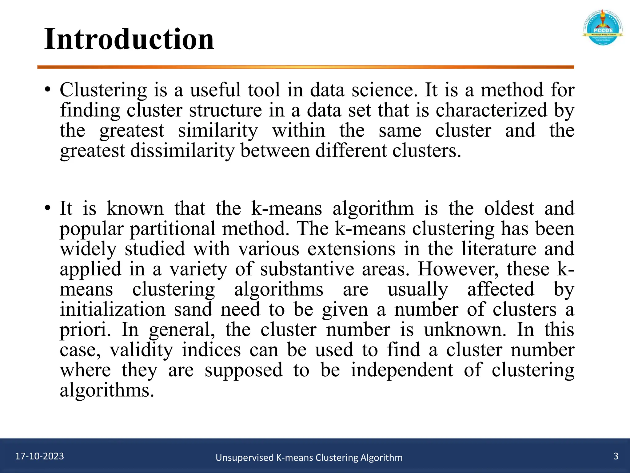 Introduction
• Clustering is a useful tool in data science. It is a method for
finding cluster structure in a data set that is characterized by
the greatest similarity within the same cluster and the
greatest dissimilarity between different clusters.
• It is known that the k-means algorithm is the oldest and
popular partitional method. The k-means clustering has been
widely studied with various extensions in the literature and
applied in a variety of substantive areas. However, these k-
means clustering algorithms are usually affected by
initialization sand need to be given a number of clusters a
priori. In general, the cluster number is unknown. In this
case, validity indices can be used to find a cluster number
where they are supposed to be independent of clustering
algorithms.
3
17-10-2023 Unsupervised K-means Clustering Algorithm
 