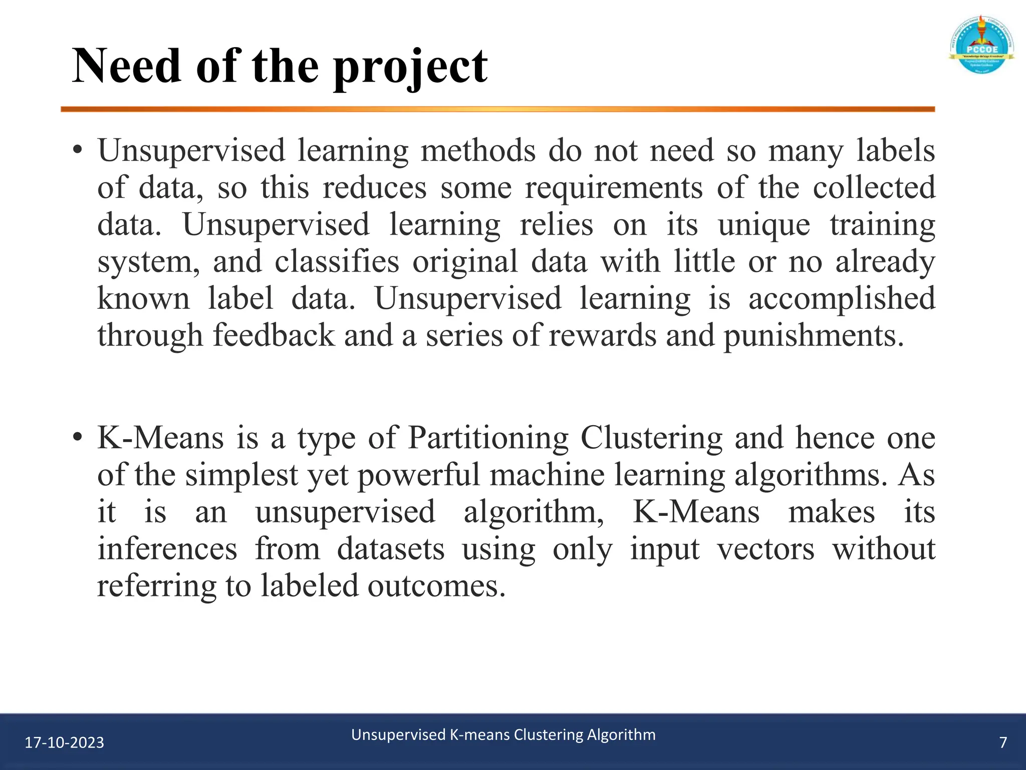 Need of the project
• Unsupervised learning methods do not need so many labels
of data, so this reduces some requirements of the collected
data. Unsupervised learning relies on its unique training
system, and classifies original data with little or no already
known label data. Unsupervised learning is accomplished
through feedback and a series of rewards and punishments.
• K-Means is a type of Partitioning Clustering and hence one
of the simplest yet powerful machine learning algorithms. As
it is an unsupervised algorithm, K-Means makes its
inferences from datasets using only input vectors without
referring to labeled outcomes.
17-10-2023 Unsupervised K-means Clustering Algorithm 7
 