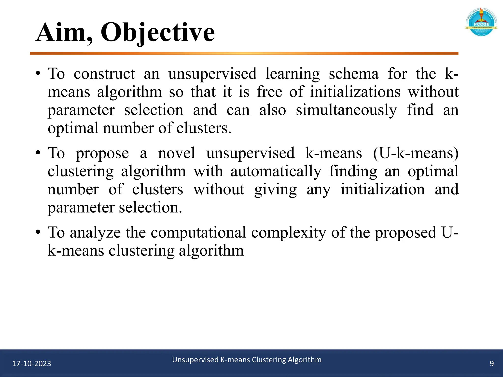 Aim, Objective
• To construct an unsupervised learning schema for the k-
means algorithm so that it is free of initializations without
parameter selection and can also simultaneously find an
optimal number of clusters.
• To propose a novel unsupervised k-means (U-k-means)
clustering algorithm with automatically finding an optimal
number of clusters without giving any initialization and
parameter selection.
• To analyze the computational complexity of the proposed U-
k-means clustering algorithm
17-10-2023 Unsupervised K-means Clustering Algorithm 9
 