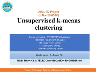 AIML IE2 Project
Gr.No.-10 (P-10)
Unsupervised k-means
clustering
Group members – TYETB078 Vidit Agarwal
TYETB079 Randhirsinh Bhosale
TYETB080 Hetal Gupta
TYETB081 Isha Shetty
TYETB082 Vishwatej Katkar
Guide name - Dr. Rajani P.K.
ELECTRONICS & TELECOMMUNICATION ENGINEERING
Pimpri Chinchwad College of Engineering , Pune
 