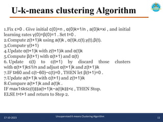 U-k-means clustering Algorithm
17-10-2023 Unsupervised K-means Clustering Algorithm 11
1.Fix ε>0 . Give initial c(0)=n , α(0)k=1/n , a(0)k=xi , and initial
learning rates γ(0)=β(0)=1 . Set t=0 .
2.Compute z(t+1)ik using a(t)k , α(t)k,c(t),γ(t),β(t).
3.Compute γ(t+1)
4.Update α(t+1)k with z(t+1)ik and α(t)k
5.Compute β(t+1) with α(t+1) and α(t)
6. Update c(t) to c(t+1) by discard those clusters
with α(t+1)k≤1/n and adjust α(t+1)k and z(t+1)ik
7.IF t≥60 and c(t−60)−c(t)=0 , THEN let β(t+1)=0 .
7.Update a(t+1)k with c(t+1) and z(t+1)ik
8.Compare a(t+1)k and a(t)k .
IF max1≤k≤c(t)∥∥a(t+1)k−a(t)k∥∥<ε , THEN Stop.
ELSE t=t+1 and return to Step 2.
 