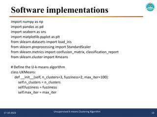 Software implementations
import numpy as np
import pandas as pd
import seaborn as sns
import matplotlib.pyplot as plt
from sklearn.datasets import load_iris
from sklearn.preprocessing import StandardScaler
from sklearn.metrics import confusion_matrix, classification_report
from sklearn.cluster import Kmeans
# Define the U-k-means algorithm
class UKMeans:
def __init__(self, n_clusters=3, fuzziness=2, max_iter=100):
self.n_clusters = n_clusters
self.fuzziness = fuzziness
self.max_iter = max_iter
17-10-2023 Unsupervised K-means Clustering Algorithm 13
 