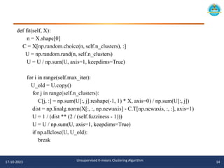 def fit(self, X):
n = X.shape[0]
C = X[np.random.choice(n, self.n_clusters), :]
U = np.random.rand(n, self.n_clusters)
U = U / np.sum(U, axis=1, keepdims=True)
for i in range(self.max_iter):
U_old = U.copy()
for j in range(self.n_clusters):
C[j, :] = np.sum(U[:, j].reshape(-1, 1) * X, axis=0) / np.sum(U[:, j])
dist = np.linalg.norm(X[:, :, np.newaxis] - C.T[np.newaxis, :, :], axis=1)
U = 1 / (dist ** (2 / (self.fuzziness - 1)))
U = U / np.sum(U, axis=1, keepdims=True)
if np.allclose(U, U_old):
break
17-10-2023 Unsupervised K-means Clustering Algorithm 14
 