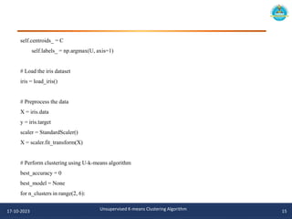 self.centroids_ = C
self.labels_ = np.argmax(U, axis=1)
# Load the iris dataset
iris = load_iris()
# Preprocess the data
X = iris.data
y = iris.target
scaler = StandardScaler()
X = scaler.fit_transform(X)
# Perform clustering using U-k-means algorithm
best_accuracy = 0
best_model = None
for n_clusters in range(2, 6):
17-10-2023 Unsupervised K-means Clustering Algorithm 15
 