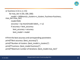 or fuzziness in [1.5, 2, 2.5]:
for max_iter in [50, 100, 200]:
model = UKMeans(n_clusters=n_clusters, fuzziness=fuzziness,
max_iter=max_iter)
model.fit(X)
accuracy = np.mean(model.labels_ == y)
if accuracy > best_accuracy:
best_accuracy = accuracy
best_model = model
# Print the best accuracy and corresponding parameters
print(f"Best accuracy: {best_accuracy}")
print(f"Number of clusters: {best_model.n_clusters}")
print(f"Fuzziness: {best_model.fuzziness}")
print(f"Maximum number of iterations: {best_model.max_iter}"
17-10-2023 Unsupervised K-means Clustering Algorithm 16
 