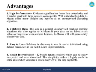 Advantages
17-10-2023 Project Title 19
1. High Performance - K-Means algorithm has linear time complexity and
it can be used with large datasets conveniently. With unlabeled big data K-
Means offers many insights and benefits as an unsupervised clustering
algorithm.
2. Unlabeled Data -This one is a general unsupervised machine learning
algorithm that also applies to K-Means.If your data has no labels (class
values or targets) or even column headers, K-Means will still successfully
cluster your data.
3. Easy to Use - K-Means is also easy to use. It can be initialized using
default parameters in the Scikit-Learn implementation.
4. Result Interpretation - K-Means returns clusters which can be easily
interpreted and even visualized. This simplicity makes it highly useful in
some cases when you need a quick overview of the data segments.
 