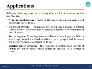 Applications
K-Means clustering is used in a variety of examples or business cases in
real life, like:
• Academic performance - Based on the scores, students are categorized
into grades like A, B, or C.
• Diagnostic systems - The medical profession uses k-means in creating
smarter medical decision support systems, especially in the treatment of
liver ailments.
• Search engines - Clustering forms a backbone of search engines. When a
search is performed, the search results need to be grouped, and the search
engines very often use clustering to do this.
• Wireless sensor networks - The clustering algorithm plays the role of
finding the cluster heads, which collect all the data in its respective
cluster.
17-10-2023 Unsupervised K-means Clustering Algorithm 20
 