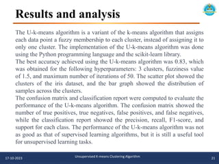 Results and analysis
17-10-2023 Unsupervised K-means Clustering Algorithm 21
The U-k-means algorithm is a variant of the k-means algorithm that assigns
each data point a fuzzy membership to each cluster, instead of assigning it to
only one cluster. The implementation of the U-k-means algorithm was done
using the Python programming language and the scikit-learn library.
The best accuracy achieved using the U-k-means algorithm was 0.83, which
was obtained for the following hyperparameters: 3 clusters, fuzziness value
of 1.5, and maximum number of iterations of 50. The scatter plot showed the
clusters of the iris dataset, and the bar graph showed the distribution of
samples across the clusters.
The confusion matrix and classification report were computed to evaluate the
performance of the U-k-means algorithm. The confusion matrix showed the
number of true positives, true negatives, false positives, and false negatives,
while the classification report showed the precision, recall, F1-score, and
support for each class. The performance of the U-k-means algorithm was not
as good as that of supervised learning algorithms, but it is still a useful tool
for unsupervised learning tasks.
 