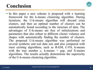 Conclusion
17-10-2023 Unsupervised K-means Clustering Algorithm 24
• In this paper a new scheme is proposed with a learning
framework for the k-means clustering algorithm. During
iterations, the U-k-means algorithm will discard extra
clusters, and then an optimal number of clusters can be
automatically found according to the structure of data. The
advantages of U-k-means are free of initializations and
parameters that also robust to different cluster volumes and
shapes with automatically finding the number of clusters.
The proposed U-k-means algorithm was performed on
several synthetic and real data sets and also compared with
most existing algorithms, such as R-EM, C-FS, k-means
with the true number c, k-means + gap, and X-means
algorithms. The results actually demonstrate the superiority
of the U-k-means clustering algorithm.
 