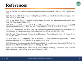 References
[1] A. K. Jain and R. C. Dubes, Algorithms for Clustering Data, Englewood Cliffs, NJ, USA: Prentice-Hall,
1988.
[2] L. Kaufman and P. J. Rousseeuw, Finding Groups in Data: An Introduction to Cluster Analysis. New
York, NY, USA: Wiley, 1990.
[3] G. J. McLachlan and K. E. Basford, Mixture Models: Inference and Applications to Clustering. New
York, NY, USA: Marcel Dekker, 1988.
[4] A. P. Dempster, N. M. Laird, and D. B. Rubin, ‘‘Maximum likelihood from incomplete data via the EM
algorithm (with discussion),’’ J. Roy. Stat. Soc., Ser. B, Methodol., vol. 39, no. 1, pp. 1–38, 1977.
[5] J. Yu, C. Chaomurilige, and M.-S. Yang, ‘‘On convergence and parameter selection of the EM and DA-
EM algorithms for Gaussian mixtures,’’ Pattern Recognit., vol. 77, pp. 188–203, May 2018.
[6] A. K. Jain, ‘‘Data clustering: 50 years beyond K-means,’’ Pattern Recognit. Lett., vol. 31, no. 8, pp.
651–666, Jun. 2010.
[7] M.-S. Yang, S.-J. Chang-Chien, and Y. Nataliani, ‘‘A fully-unsupervised possibilistic C-Means
clustering algorithm,’’ IEEE Access, vol. 6, pp. 78308–78320, 2018.
[8] J. MacQueen, ‘‘Some methods for classification and analysis of multivariate observations,’’ in Proc. 5th
Berkeley Symp. Math. Statist. Probab., vol. 1, 1967, pp. 281–297.
[9] M. Alhawarat and M. Hegazi, ‘‘Revisiting K-Means and topic modeling, a comparison study to cluster
arabic documents,’’ IEEE Access, vol. 6, pp. 42740–42749, 2018.
17-10-2023 Unsupervised K-means Clustering Algorithm 25
 